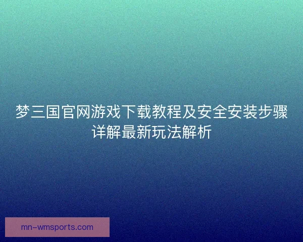 梦三国官网游戏下载教程及安全安装步骤详解最新玩法解析 梦三国官网游戏下载教程及安全安装步骤详解最新玩法解析
