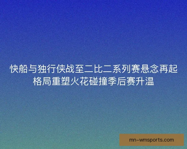 快船与独行侠战至二比二系列赛悬念再起格局重塑火花碰撞季后赛升温 快船与独行侠战至二比二系列赛悬念再起格局重塑火花碰撞季后赛升温