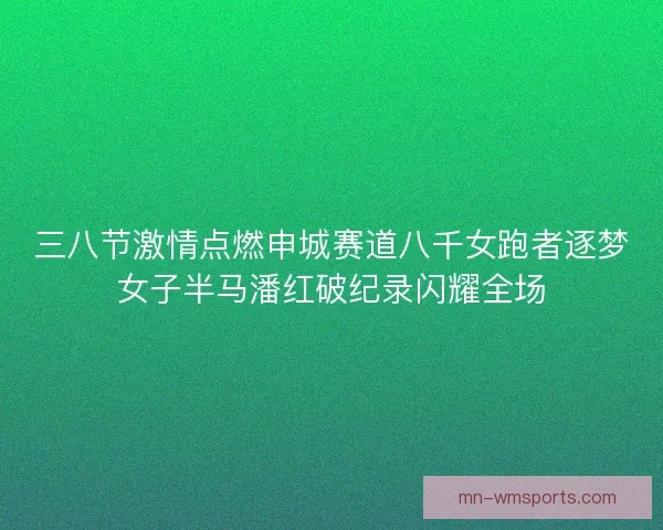 三八节激情点燃申城赛道八千女跑者逐梦女子半马潘红破纪录闪耀全场 三八节激情点燃申城赛道八千女跑者逐梦女子半马潘红破纪录闪耀全场
