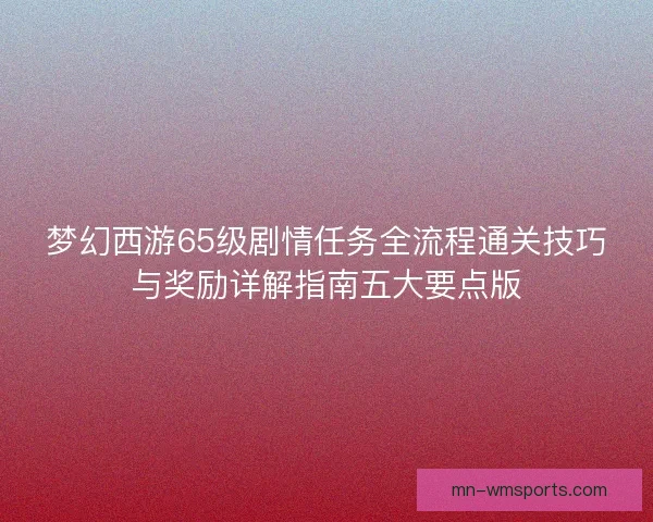 梦幻西游65级剧情任务全流程通关技巧与奖励详解指南五大要点版
