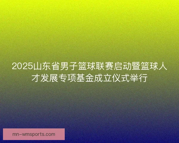 2025山东省男子篮球联赛启动暨篮球人才发展专项基金成立仪式举行